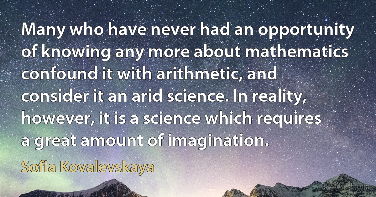 Many who have never had an opportunity of knowing any more about mathematics confound it with arithmetic, and consider it an arid science. In reality, however, it is a science which requires a great amount of imagination. (Sofia Kovalevskaya)