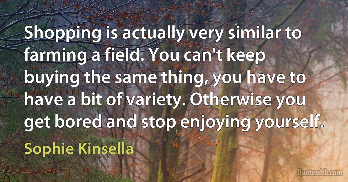 Shopping is actually very similar to farming a field. You can't keep buying the same thing, you have to have a bit of variety. Otherwise you get bored and stop enjoying yourself. (Sophie Kinsella)