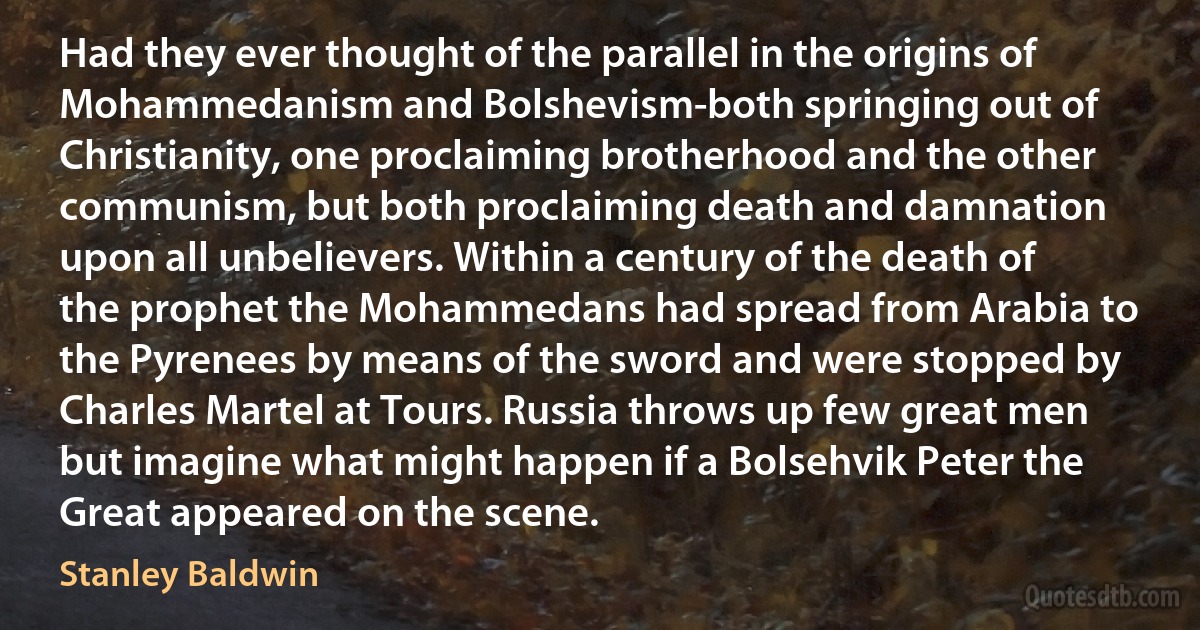 Had they ever thought of the parallel in the origins of Mohammedanism and Bolshevism-both springing out of Christianity, one proclaiming brotherhood and the other communism, but both proclaiming death and damnation upon all unbelievers. Within a century of the death of the prophet the Mohammedans had spread from Arabia to the Pyrenees by means of the sword and were stopped by Charles Martel at Tours. Russia throws up few great men but imagine what might happen if a Bolsehvik Peter the Great appeared on the scene. (Stanley Baldwin)