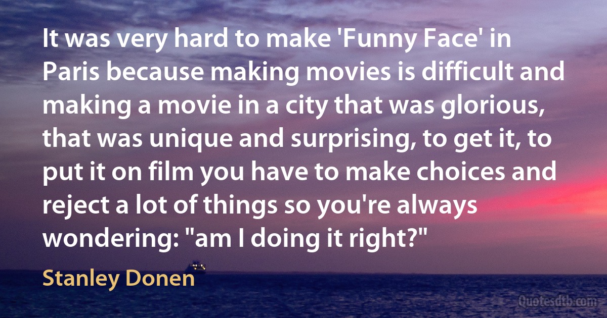 It was very hard to make 'Funny Face' in Paris because making movies is difficult and making a movie in a city that was glorious, that was unique and surprising, to get it, to put it on film you have to make choices and reject a lot of things so you're always wondering: "am I doing it right?" (Stanley Donen)