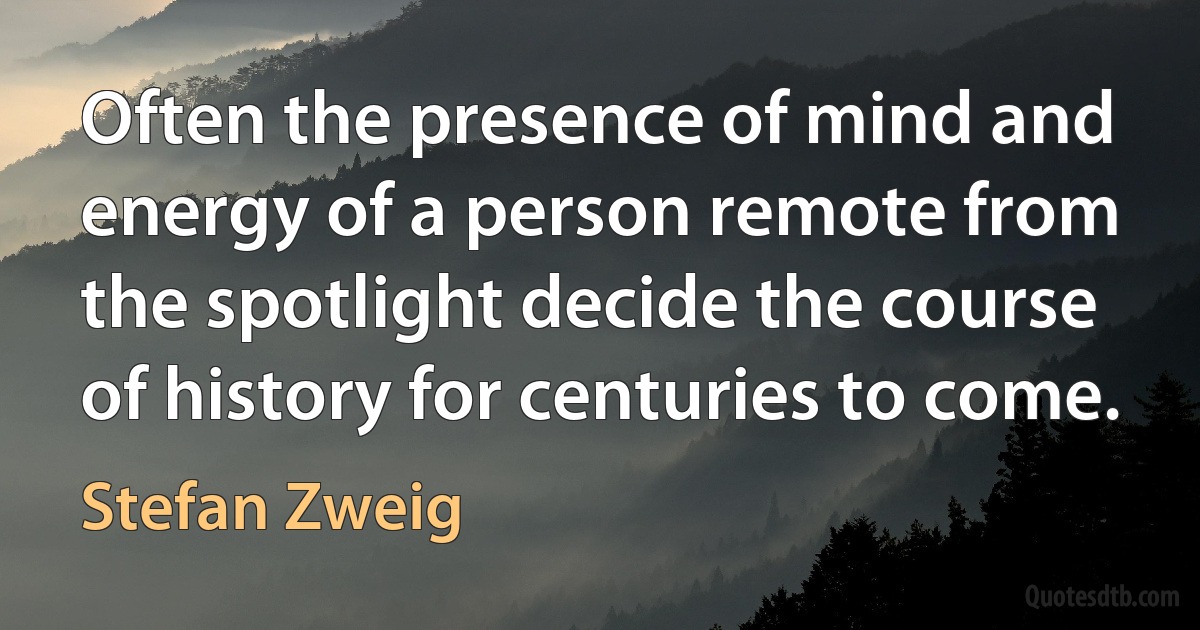 Often the presence of mind and energy of a person remote from the spotlight decide the course of history for centuries to come. (Stefan Zweig)