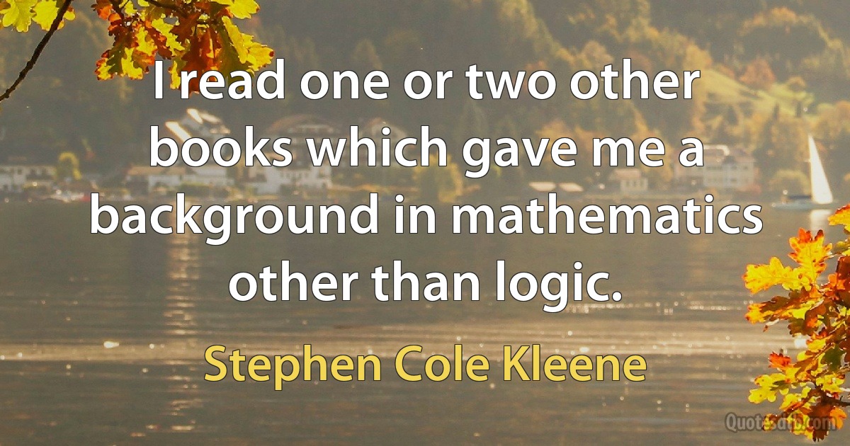 I read one or two other books which gave me a background in mathematics other than logic. (Stephen Cole Kleene)