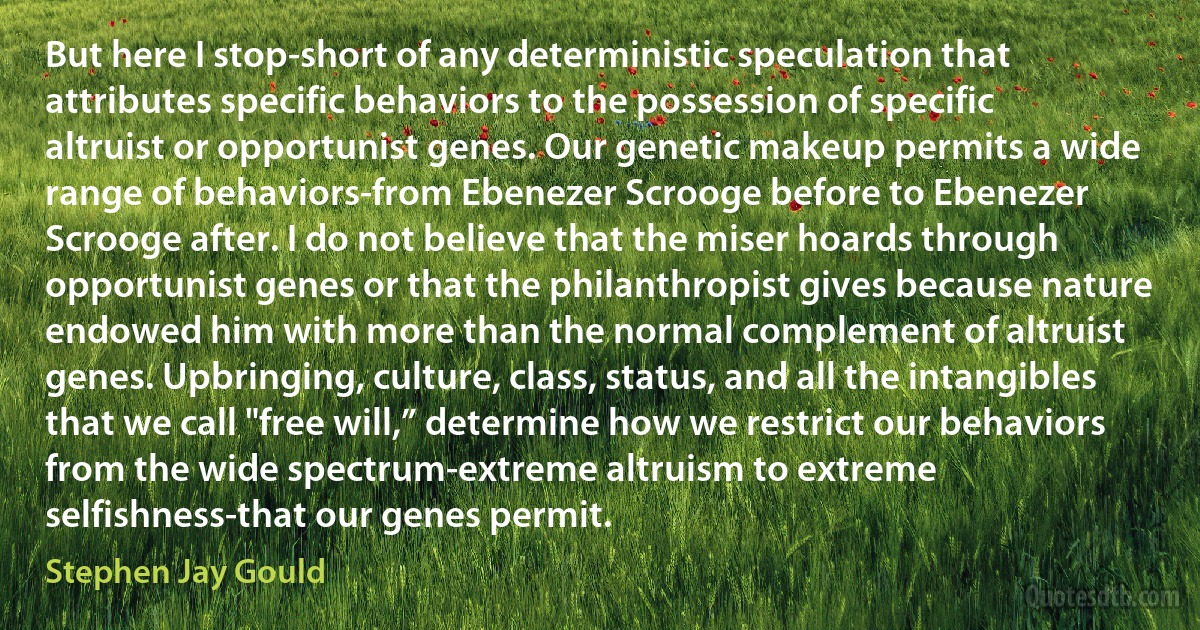 But here I stop-short of any deterministic speculation that attributes specific behaviors to the possession of specific altruist or opportunist genes. Our genetic makeup permits a wide range of behaviors-from Ebenezer Scrooge before to Ebenezer Scrooge after. I do not believe that the miser hoards through opportunist genes or that the philanthropist gives because nature endowed him with more than the normal complement of altruist genes. Upbringing, culture, class, status, and all the intangibles that we call "free will,” determine how we restrict our behaviors from the wide spectrum-extreme altruism to extreme selfishness-that our genes permit. (Stephen Jay Gould)