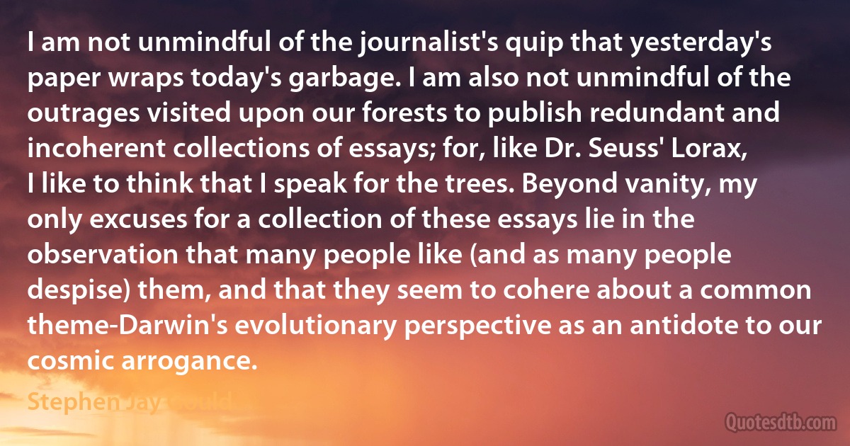 I am not unmindful of the journalist's quip that yesterday's paper wraps today's garbage. I am also not unmindful of the outrages visited upon our forests to publish redundant and incoherent collections of essays; for, like Dr. Seuss' Lorax, I like to think that I speak for the trees. Beyond vanity, my only excuses for a collection of these essays lie in the observation that many people like (and as many people despise) them, and that they seem to cohere about a common theme-Darwin's evolutionary perspective as an antidote to our cosmic arrogance. (Stephen Jay Gould)