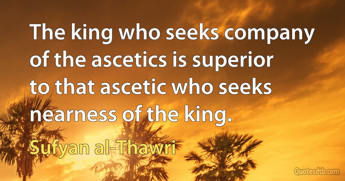 The king who seeks company of the ascetics is superior to that ascetic who seeks nearness of the king. (Sufyan al-Thawri)