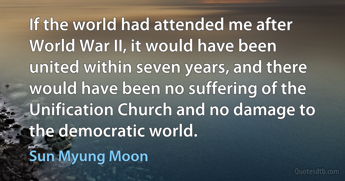 If the world had attended me after World War II, it would have been united within seven years, and there would have been no suffering of the Unification Church and no damage to the democratic world. (Sun Myung Moon)