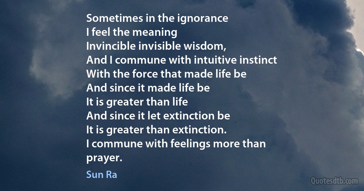 Sometimes in the ignorance
I feel the meaning
Invincible invisible wisdom,
And I commune with intuitive instinct
With the force that made life be
And since it made life be
It is greater than life
And since it let extinction be
It is greater than extinction.
I commune with feelings more than
prayer. (Sun Ra)