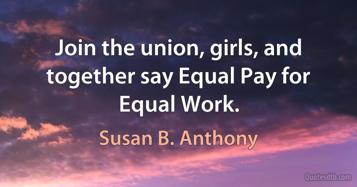 Join the union, girls, and together say Equal Pay for Equal Work. (Susan B. Anthony)