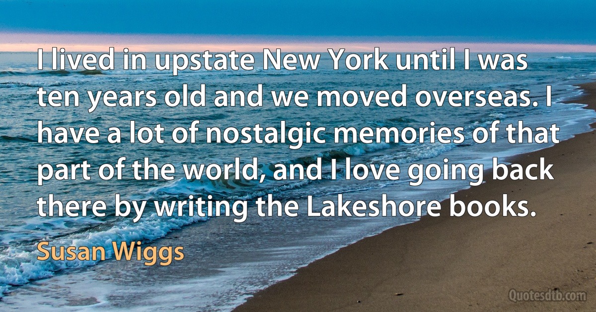 I lived in upstate New York until I was ten years old and we moved overseas. I have a lot of nostalgic memories of that part of the world, and I love going back there by writing the Lakeshore books. (Susan Wiggs)