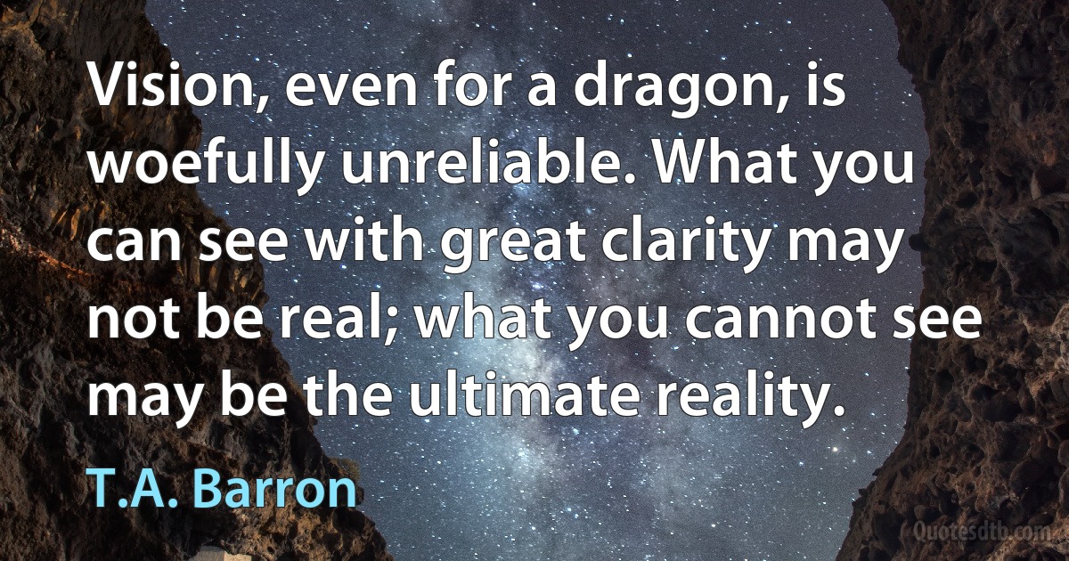 Vision, even for a dragon, is woefully unreliable. What you can see with great clarity may not be real; what you cannot see may be the ultimate reality. (T.A. Barron)