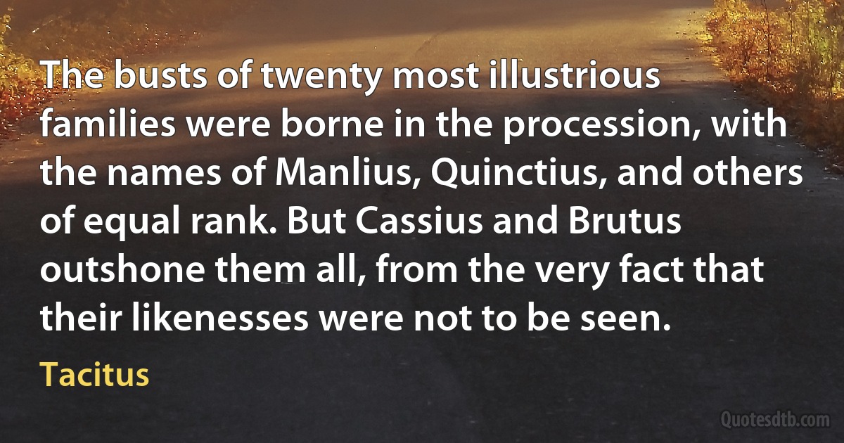 The busts of twenty most illustrious families were borne in the procession, with the names of Manlius, Quinctius, and others of equal rank. But Cassius and Brutus outshone them all, from the very fact that their likenesses were not to be seen. (Tacitus)