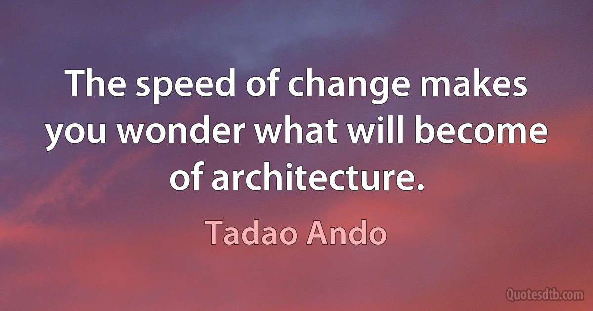 The speed of change makes you wonder what will become of architecture. (Tadao Ando)