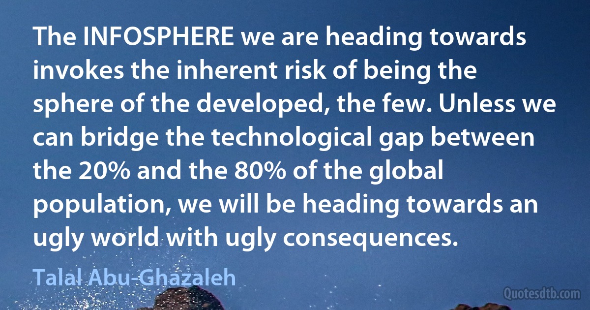 The INFOSPHERE we are heading towards invokes the inherent risk of being the sphere of the developed, the few. Unless we can bridge the technological gap between the 20% and the 80% of the global population, we will be heading towards an ugly world with ugly consequences. (Talal Abu-Ghazaleh)