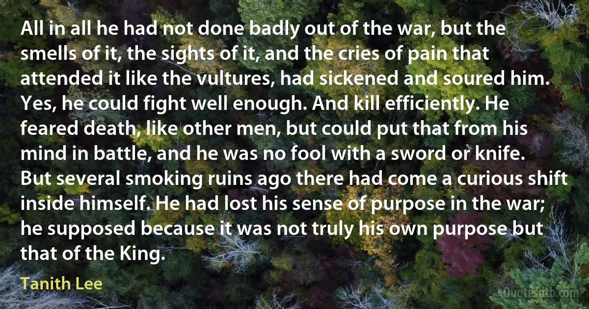 All in all he had not done badly out of the war, but the smells of it, the sights of it, and the cries of pain that attended it like the vultures, had sickened and soured him. Yes, he could fight well enough. And kill efficiently. He feared death, like other men, but could put that from his mind in battle, and he was no fool with a sword or knife. But several smoking ruins ago there had come a curious shift inside himself. He had lost his sense of purpose in the war; he supposed because it was not truly his own purpose but that of the King. (Tanith Lee)