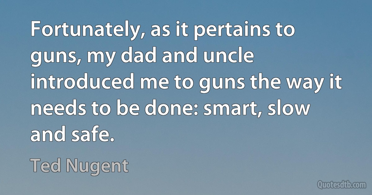 Fortunately, as it pertains to guns, my dad and uncle introduced me to guns the way it needs to be done: smart, slow and safe. (Ted Nugent)