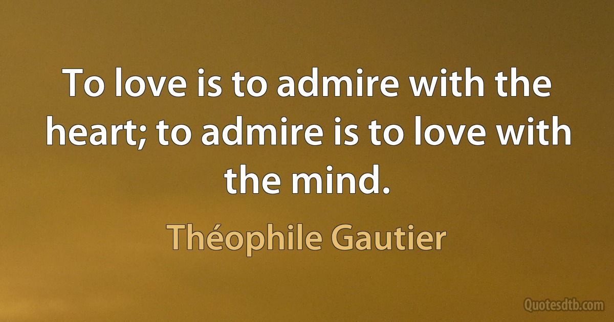 To love is to admire with the heart; to admire is to love with the mind. (Théophile Gautier)