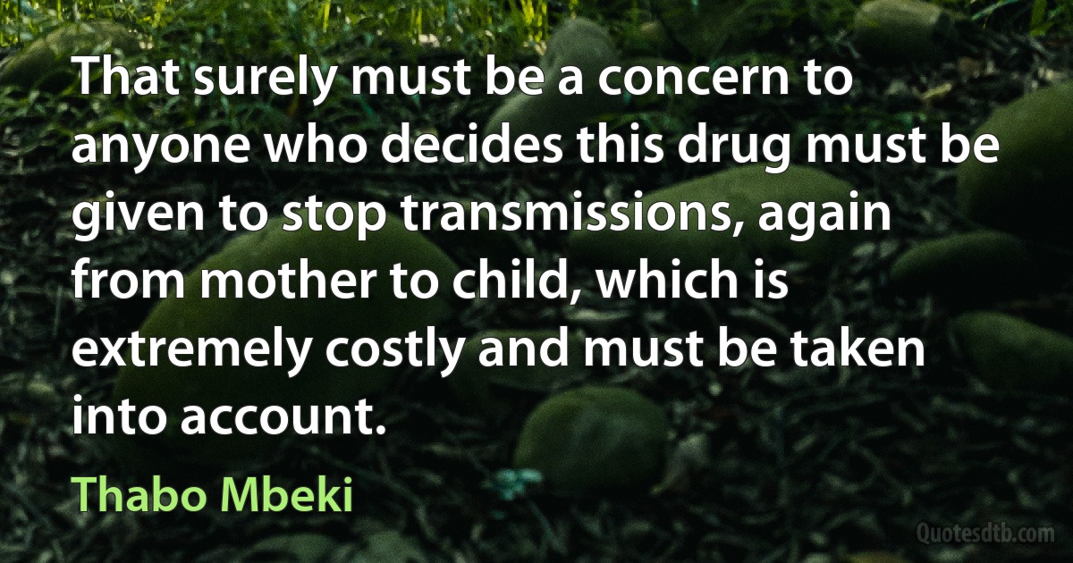 That surely must be a concern to anyone who decides this drug must be given to stop transmissions, again from mother to child, which is extremely costly and must be taken into account. (Thabo Mbeki)