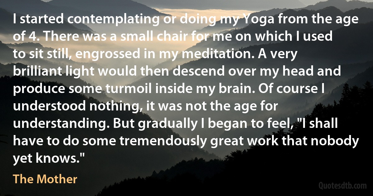 I started contemplating or doing my Yoga from the age of 4. There was a small chair for me on which I used to sit still, engrossed in my meditation. A very brilliant light would then descend over my head and produce some turmoil inside my brain. Of course I understood nothing, it was not the age for understanding. But gradually I began to feel, "I shall have to do some tremendously great work that nobody yet knows." (The Mother)