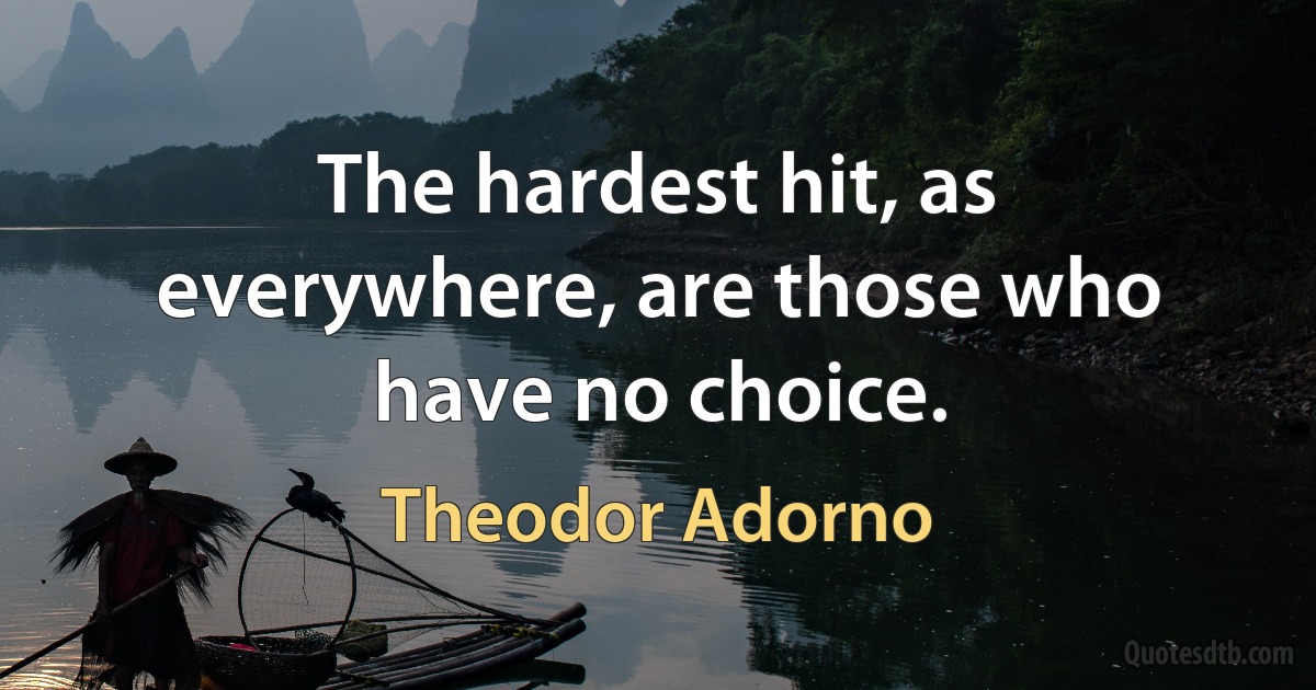 The hardest hit, as everywhere, are those who have no choice. (Theodor Adorno)