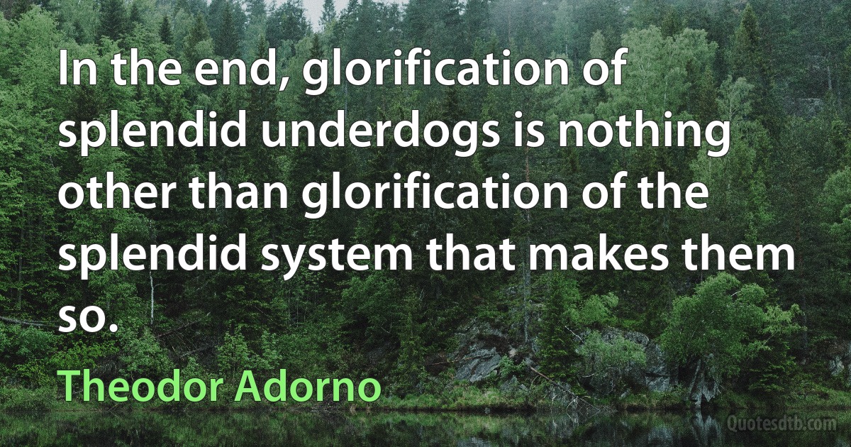 In the end, glorification of splendid underdogs is nothing other than glorification of the splendid system that makes them so. (Theodor Adorno)