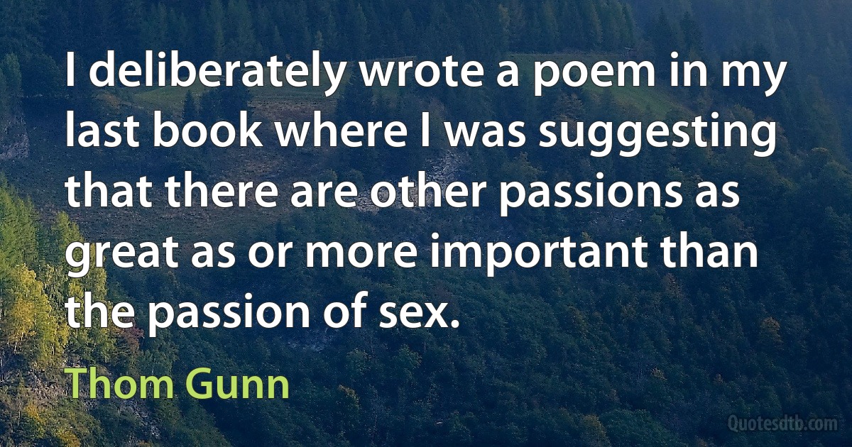 I deliberately wrote a poem in my last book where I was suggesting that there are other passions as great as or more important than the passion of sex. (Thom Gunn)