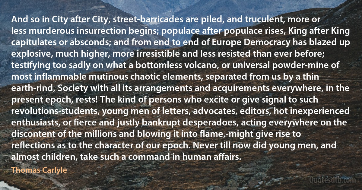 And so in City after City, street-barricades are piled, and truculent, more or less murderous insurrection begins; populace after populace rises, King after King capitulates or absconds; and from end to end of Europe Democracy has blazed up explosive, much higher, more irresistible and less resisted than ever before; testifying too sadly on what a bottomless volcano, or universal powder-mine of most inflammable mutinous chaotic elements, separated from us by a thin earth-rind, Society with all its arrangements and acquirements everywhere, in the present epoch, rests! The kind of persons who excite or give signal to such revolutions-students, young men of letters, advocates, editors, hot inexperienced enthusiasts, or fierce and justly bankrupt desperadoes, acting everywhere on the discontent of the millions and blowing it into flame,-might give rise to reflections as to the character of our epoch. Never till now did young men, and almost children, take such a command in human affairs. (Thomas Carlyle)