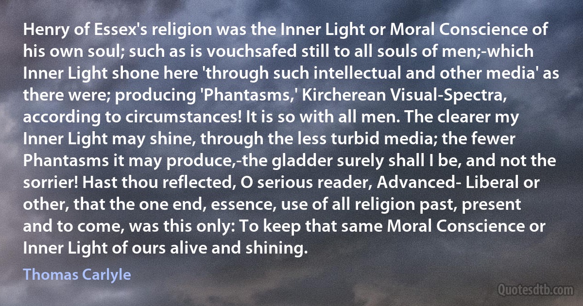 Henry of Essex's religion was the Inner Light or Moral Conscience of his own soul; such as is vouchsafed still to all souls of men;-which Inner Light shone here 'through such intellectual and other media' as there were; producing 'Phantasms,' Kircherean Visual-Spectra, according to circumstances! It is so with all men. The clearer my Inner Light may shine, through the less turbid media; the fewer Phantasms it may produce,-the gladder surely shall I be, and not the sorrier! Hast thou reflected, O serious reader, Advanced- Liberal or other, that the one end, essence, use of all religion past, present and to come, was this only: To keep that same Moral Conscience or Inner Light of ours alive and shining. (Thomas Carlyle)