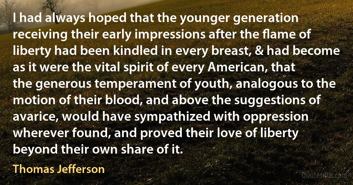 I had always hoped that the younger generation receiving their early impressions after the ﬂame of liberty had been kindled in every breast, & had become as it were the vital spirit of every American, that the generous temperament of youth, analogous to the motion of their blood, and above the suggestions of avarice, would have sympathized with oppression wherever found, and proved their love of liberty beyond their own share of it. (Thomas Jefferson)