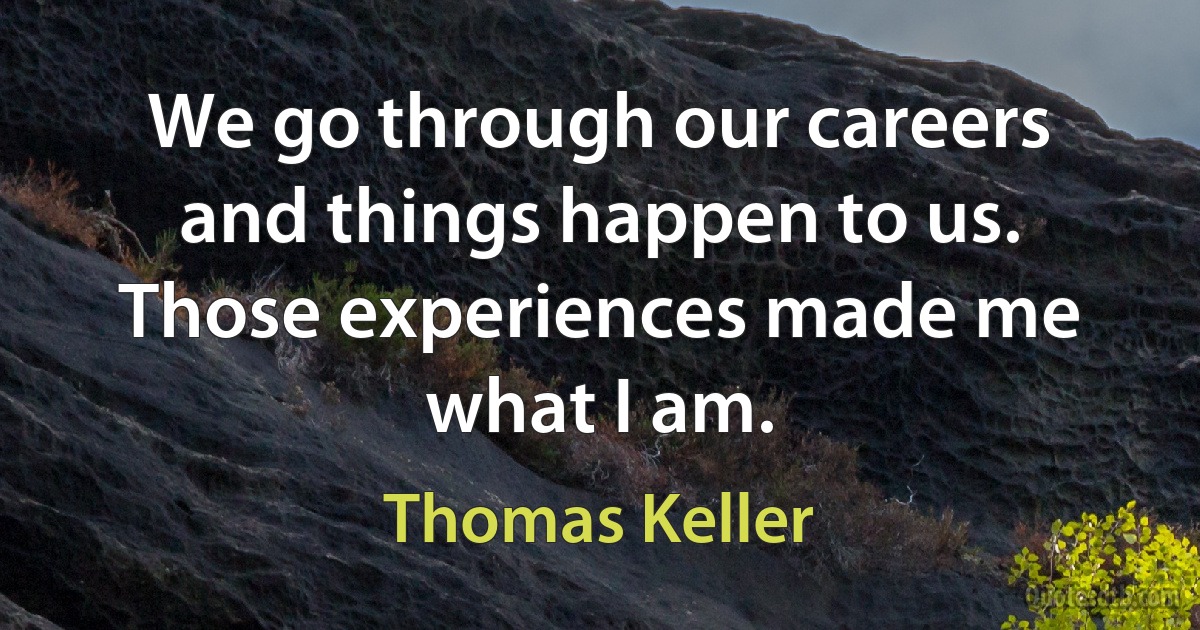 We go through our careers and things happen to us. Those experiences made me what I am. (Thomas Keller)