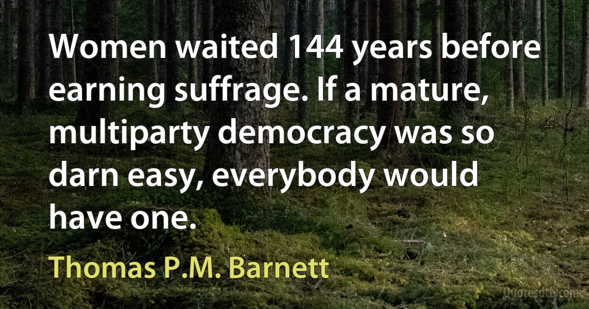 Women waited 144 years before earning suffrage. If a mature, multiparty democracy was so darn easy, everybody would have one. (Thomas P.M. Barnett)