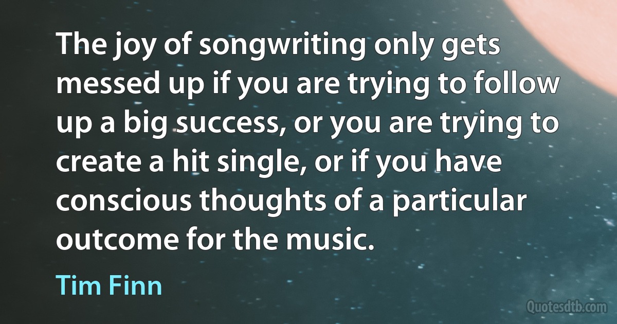 The joy of songwriting only gets messed up if you are trying to follow up a big success, or you are trying to create a hit single, or if you have conscious thoughts of a particular outcome for the music. (Tim Finn)