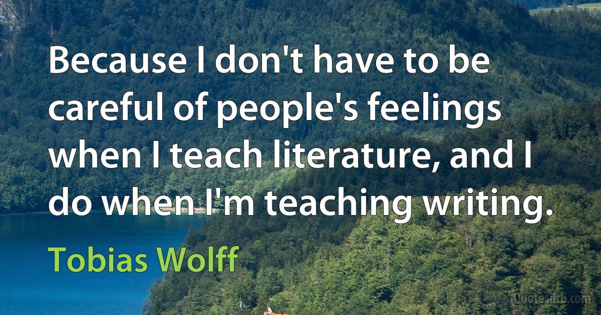 Because I don't have to be careful of people's feelings when I teach literature, and I do when I'm teaching writing. (Tobias Wolff)