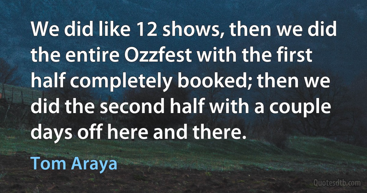 We did like 12 shows, then we did the entire Ozzfest with the first half completely booked; then we did the second half with a couple days off here and there. (Tom Araya)