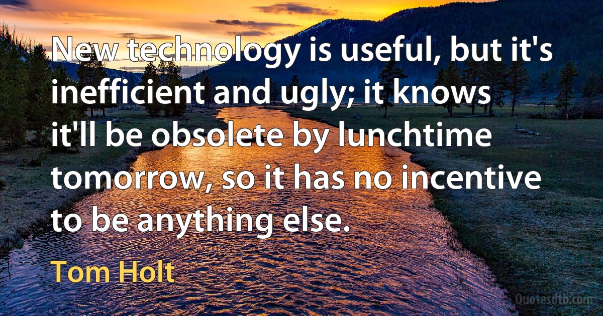 New technology is useful, but it's inefficient and ugly; it knows it'll be obsolete by lunchtime tomorrow, so it has no incentive to be anything else. (Tom Holt)