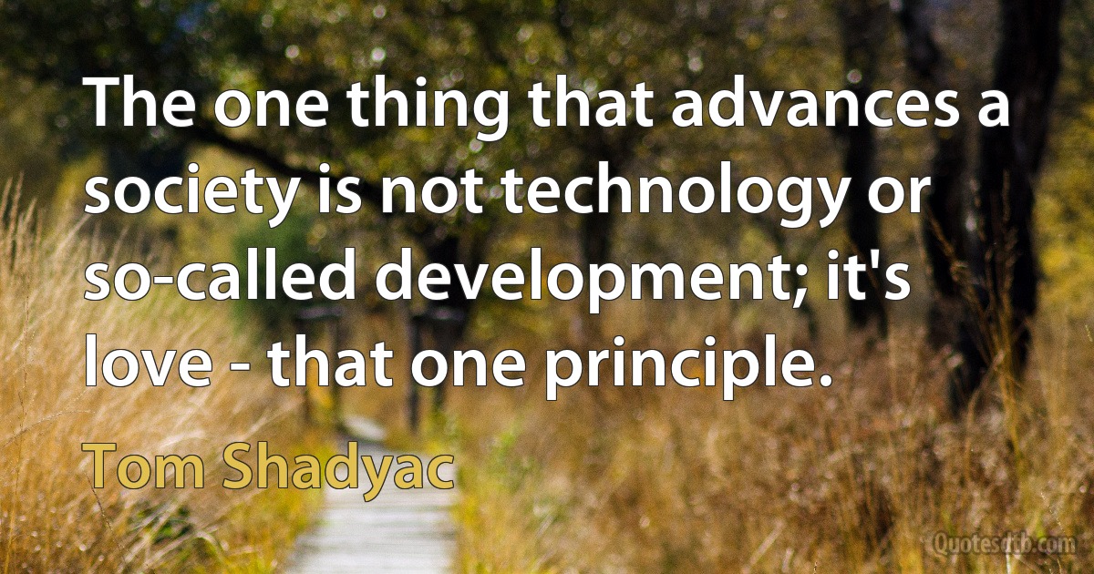 The one thing that advances a society is not technology or so-called development; it's love - that one principle. (Tom Shadyac)