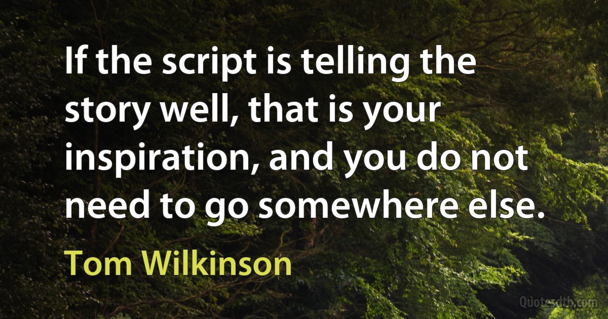 If the script is telling the story well, that is your inspiration, and you do not need to go somewhere else. (Tom Wilkinson)