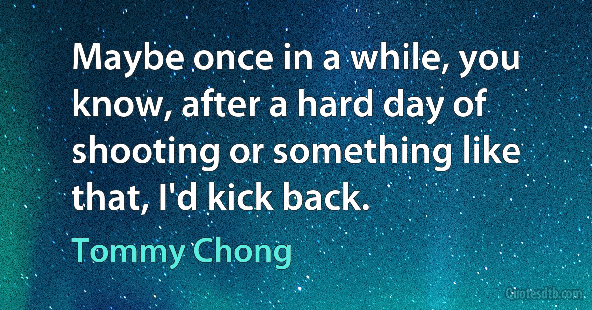 Maybe once in a while, you know, after a hard day of shooting or something like that, I'd kick back. (Tommy Chong)