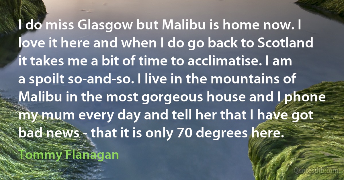 I do miss Glasgow but Malibu is home now. I love it here and when I do go back to Scotland it takes me a bit of time to acclimatise. I am a spoilt so-and-so. I live in the mountains of Malibu in the most gorgeous house and I phone my mum every day and tell her that I have got bad news - that it is only 70 degrees here. (Tommy Flanagan)