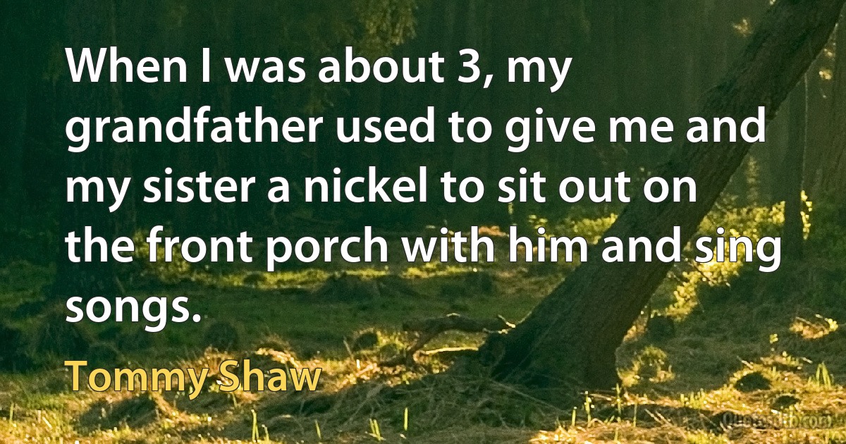 When I was about 3, my grandfather used to give me and my sister a nickel to sit out on the front porch with him and sing songs. (Tommy Shaw)