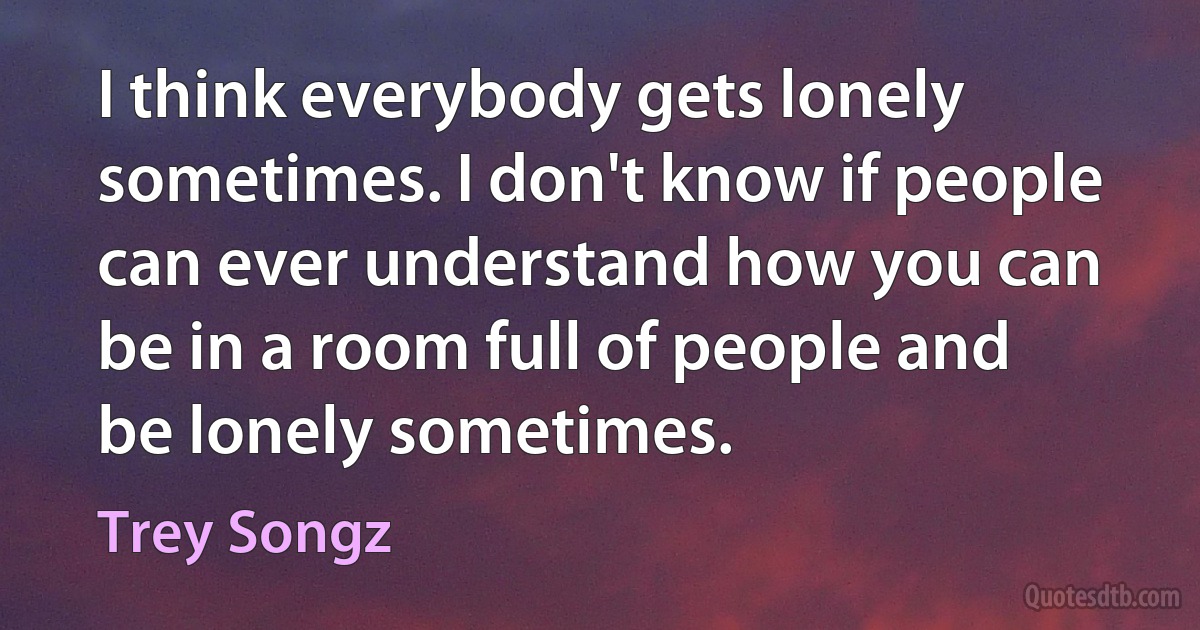 I think everybody gets lonely sometimes. I don't know if people can ever understand how you can be in a room full of people and be lonely sometimes. (Trey Songz)