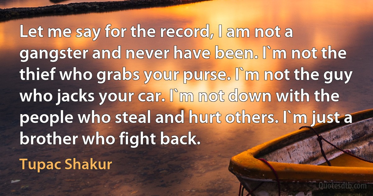 Let me say for the record, I am not a gangster and never have been. I`m not the thief who grabs your purse. I`m not the guy who jacks your car. I`m not down with the people who steal and hurt others. I`m just a brother who fight back. (Tupac Shakur)