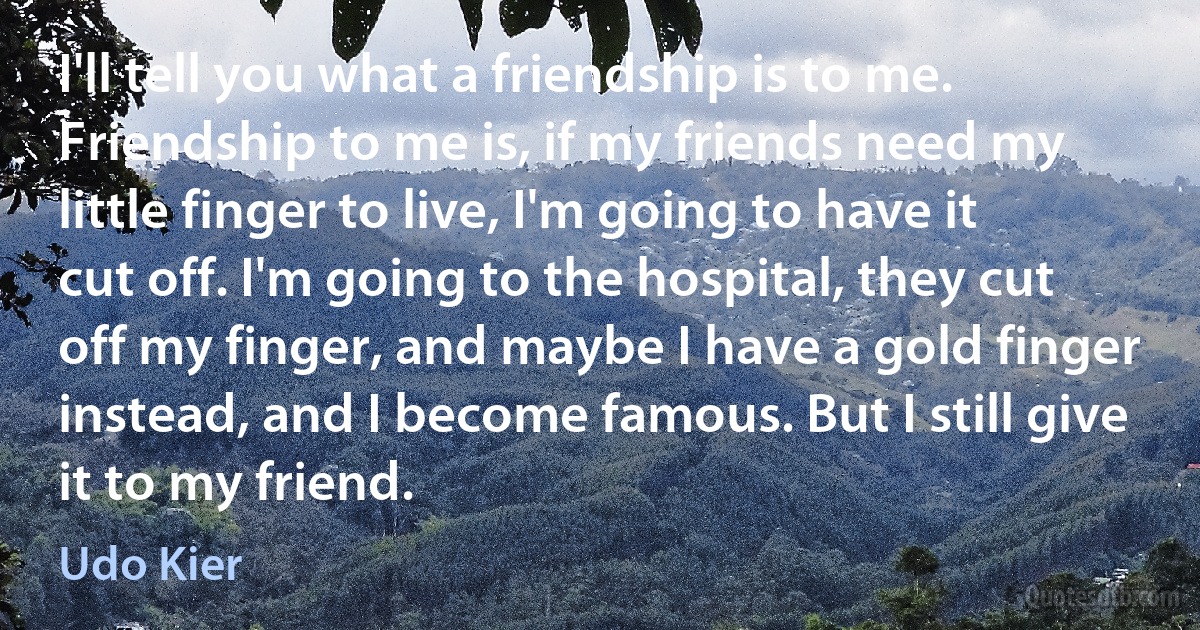 I'll tell you what a friendship is to me. Friendship to me is, if my friends need my little finger to live, I'm going to have it cut off. I'm going to the hospital, they cut off my finger, and maybe I have a gold finger instead, and I become famous. But I still give it to my friend. (Udo Kier)