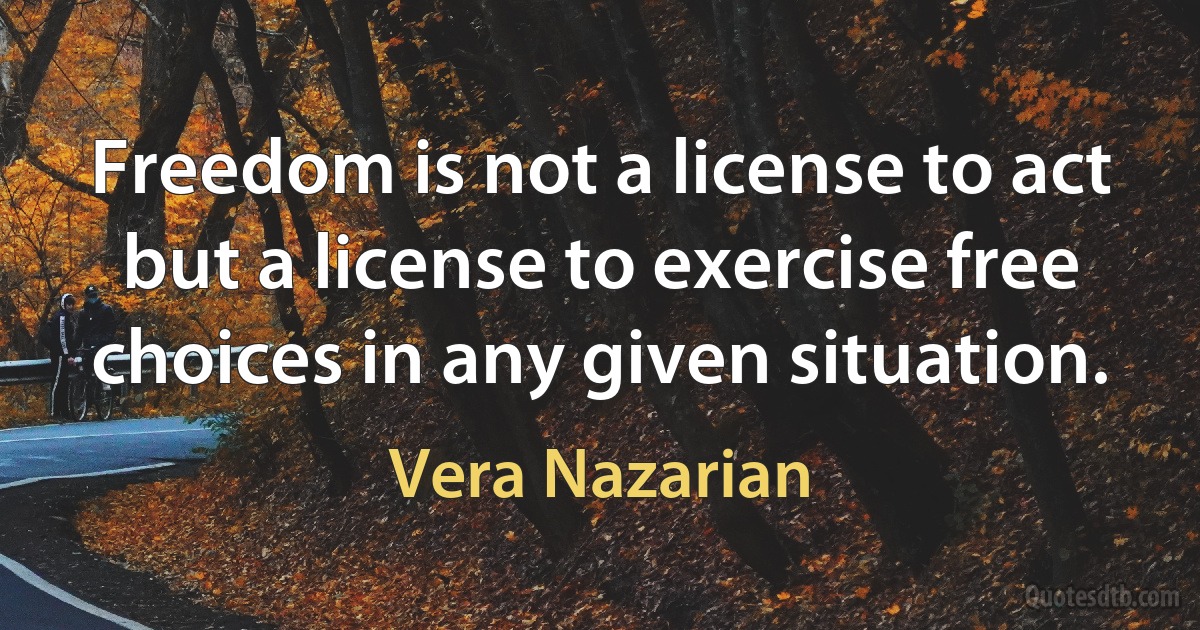 Freedom is not a license to act but a license to exercise free choices in any given situation. (Vera Nazarian)