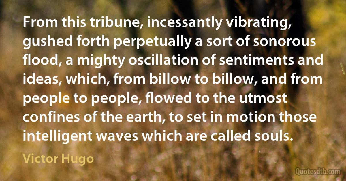 From this tribune, incessantly vibrating, gushed forth perpetually a sort of sonorous flood, a mighty oscillation of sentiments and ideas, which, from billow to billow, and from people to people, flowed to the utmost confines of the earth, to set in motion those intelligent waves which are called souls. (Victor Hugo)