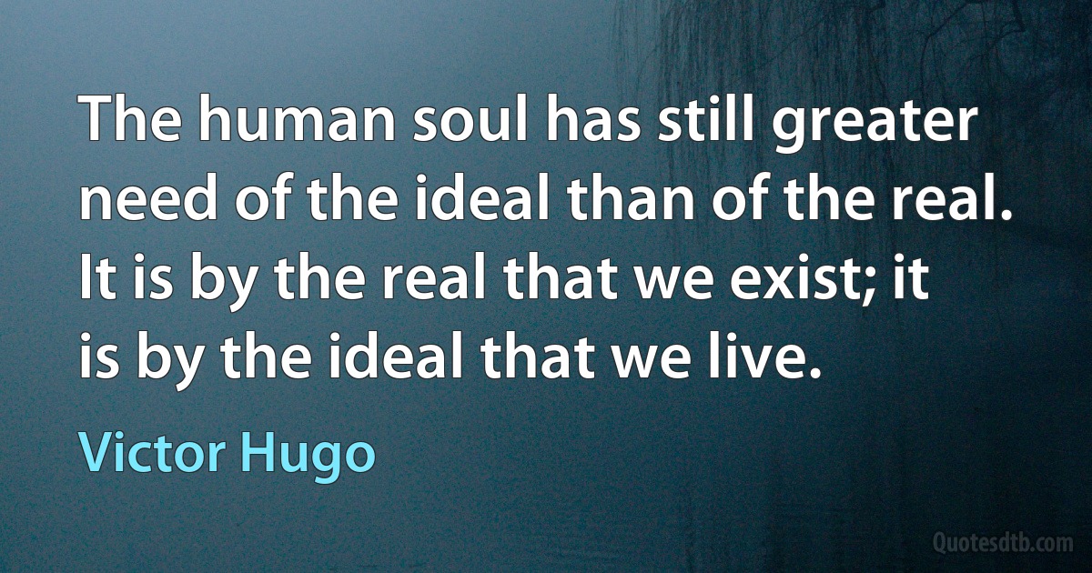 The human soul has still greater need of the ideal than of the real. It is by the real that we exist; it is by the ideal that we live. (Victor Hugo)