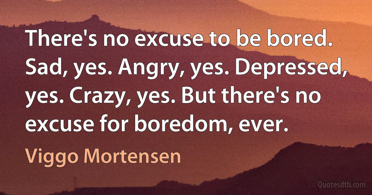 There's no excuse to be bored. Sad, yes. Angry, yes. Depressed, yes. Crazy, yes. But there's no excuse for boredom, ever. (Viggo Mortensen)