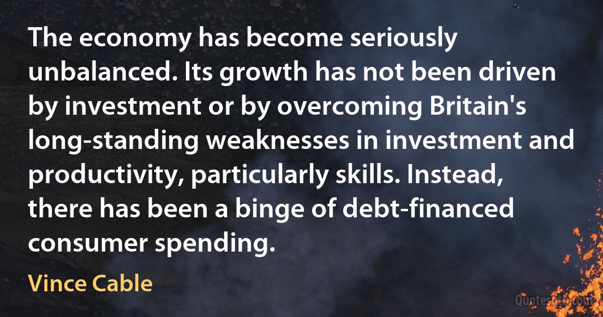 The economy has become seriously unbalanced. Its growth has not been driven by investment or by overcoming Britain's long-standing weaknesses in investment and productivity, particularly skills. Instead, there has been a binge of debt-financed consumer spending. (Vince Cable)