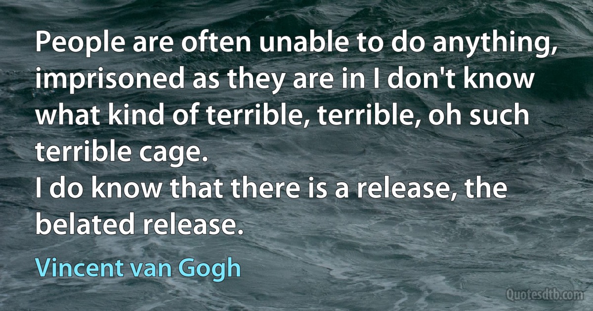 People are often unable to do anything, imprisoned as they are in I don't know what kind of terrible, terrible, oh such terrible cage.
I do know that there is a release, the belated release. (Vincent van Gogh)