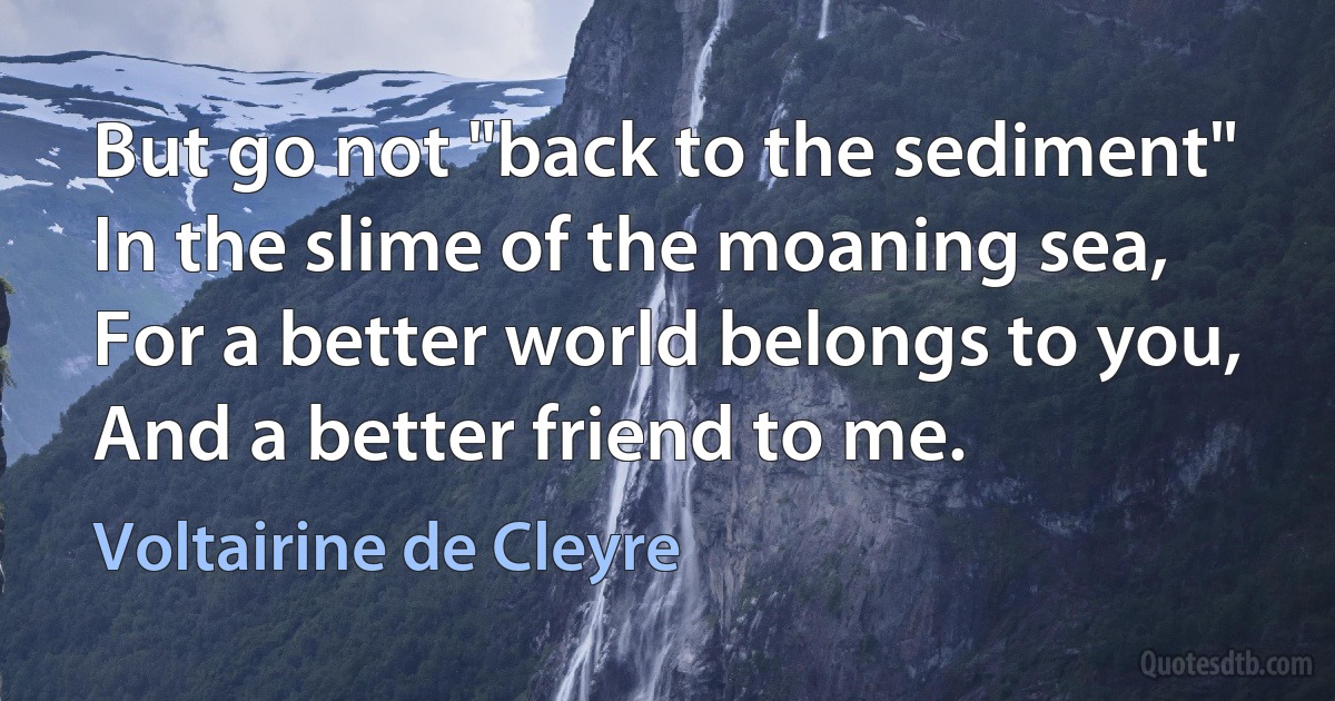 But go not "back to the sediment"
In the slime of the moaning sea,
For a better world belongs to you,
And a better friend to me. (Voltairine de Cleyre)