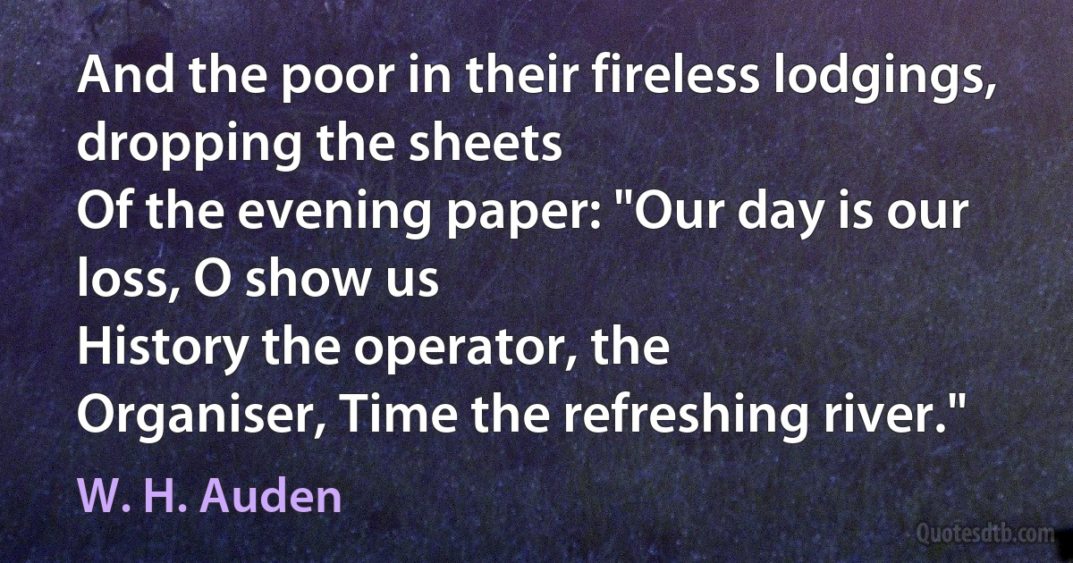 And the poor in their fireless lodgings, dropping the sheets
Of the evening paper: "Our day is our loss, O show us
History the operator, the
Organiser, Time the refreshing river." (W. H. Auden)